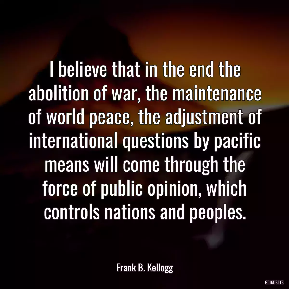 I believe that in the end the abolition of war, the maintenance of world peace, the adjustment of international questions by pacific means will come through the force of public opinion, which controls nations and peoples.