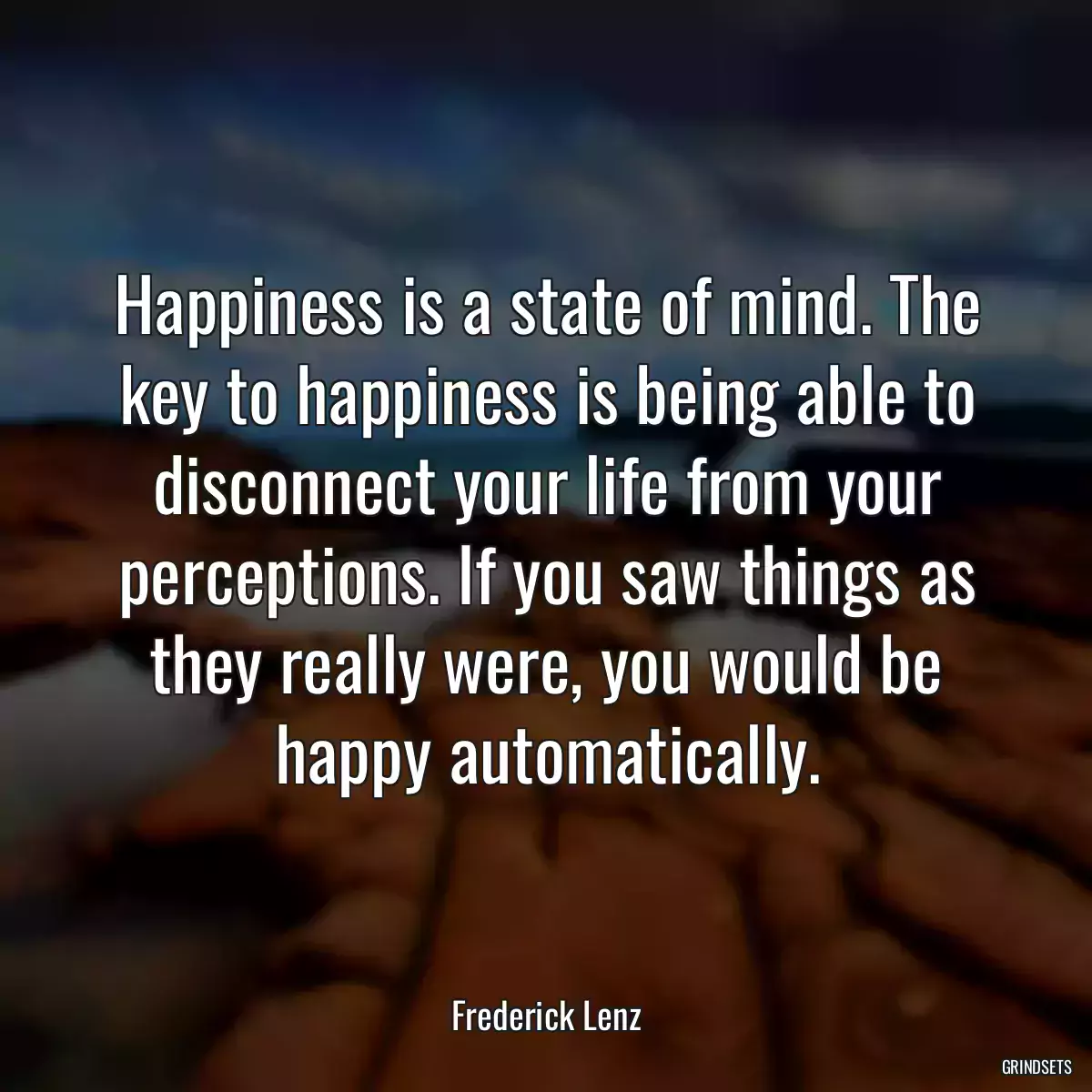 Happiness is a state of mind. The key to happiness is being able to disconnect your life from your perceptions. If you saw things as they really were, you would be happy automatically.