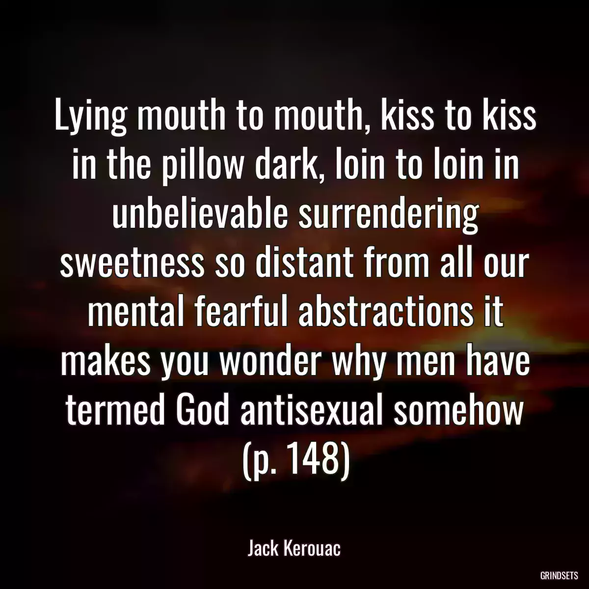 Lying mouth to mouth, kiss to kiss in the pillow dark, loin to loin in unbelievable surrendering sweetness so distant from all our mental fearful abstractions it makes you wonder why men have termed God antisexual somehow (p. 148)