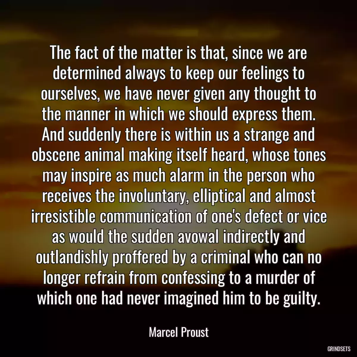 The fact of the matter is that, since we are determined always to keep our feelings to ourselves, we have never given any thought to the manner in which we should express them. And suddenly there is within us a strange and obscene animal making itself heard, whose tones may inspire as much alarm in the person who receives the involuntary, elliptical and almost irresistible communication of one\'s defect or vice as would the sudden avowal indirectly and outlandishly proffered by a criminal who can no longer refrain from confessing to a murder of which one had never imagined him to be guilty.