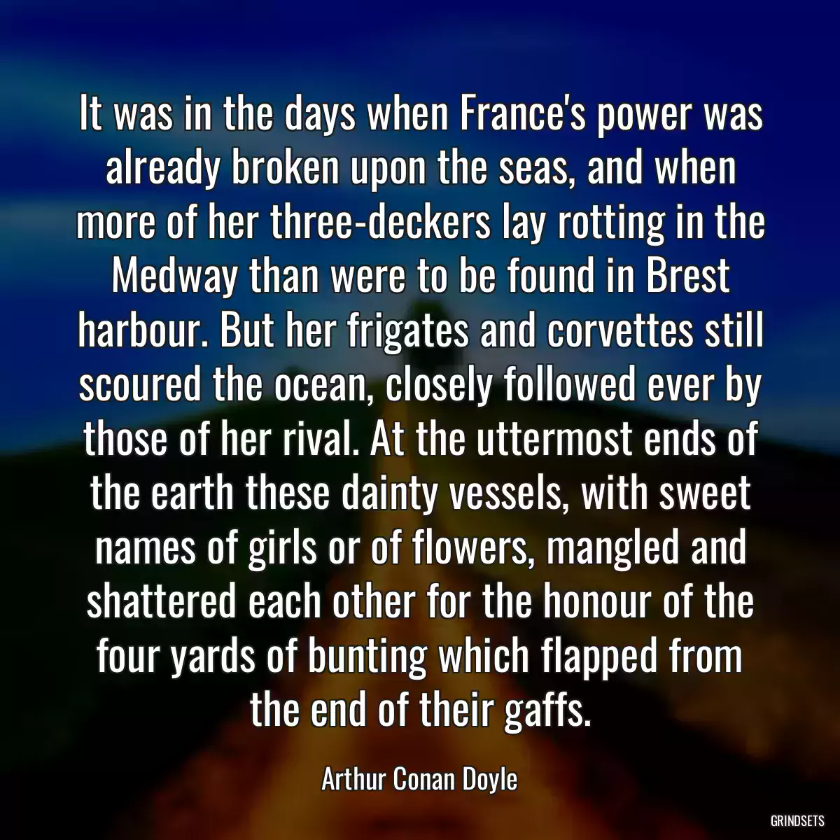 It was in the days when France\'s power was already broken upon the seas, and when more of her three-deckers lay rotting in the Medway than were to be found in Brest harbour. But her frigates and corvettes still scoured the ocean, closely followed ever by those of her rival. At the uttermost ends of the earth these dainty vessels, with sweet names of girls or of flowers, mangled and shattered each other for the honour of the four yards of bunting which flapped from the end of their gaffs.