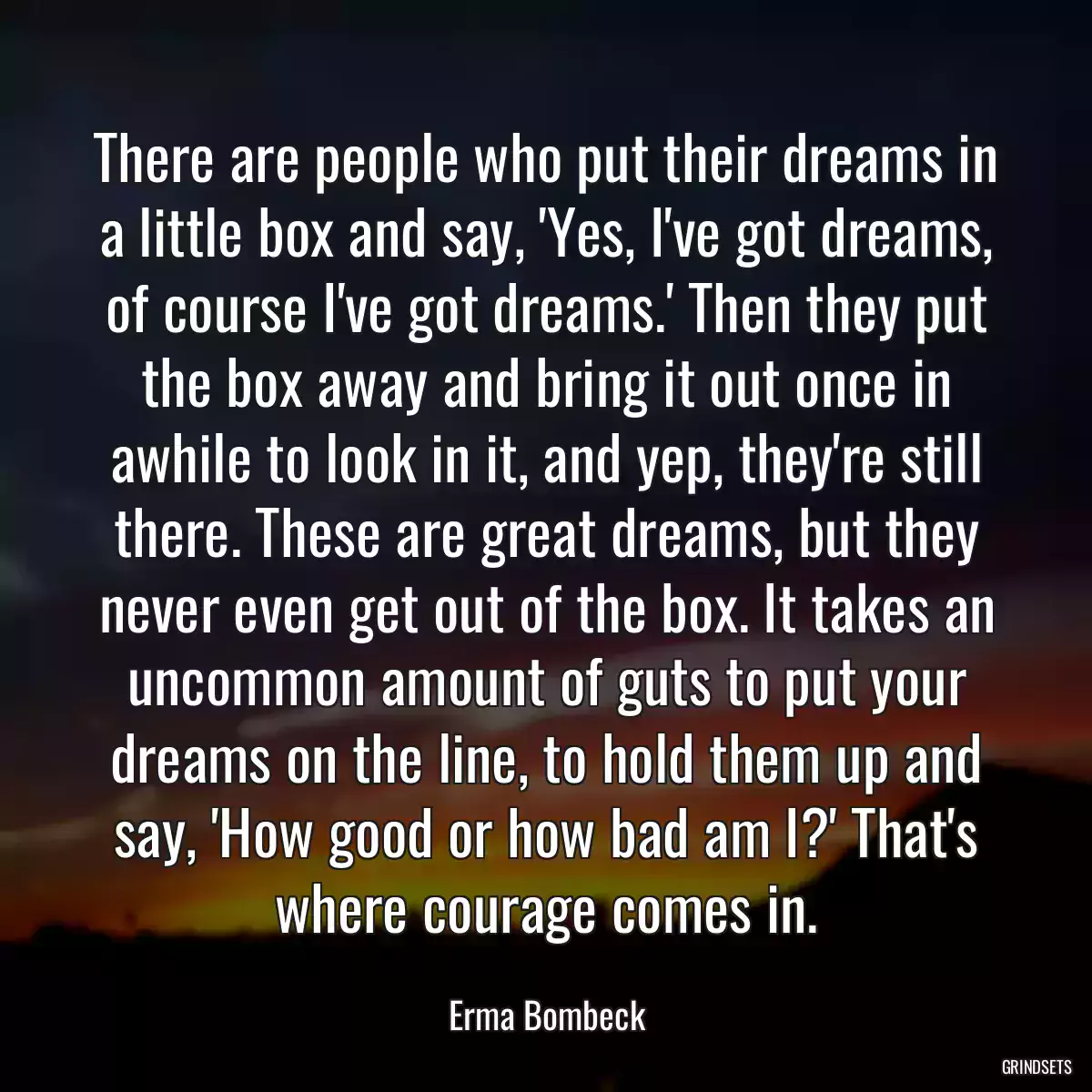 There are people who put their dreams in a little box and say, \'Yes, I\'ve got dreams, of course I\'ve got dreams.\' Then they put the box away and bring it out once in awhile to look in it, and yep, they\'re still there. These are great dreams, but they never even get out of the box. It takes an uncommon amount of guts to put your dreams on the line, to hold them up and say, \'How good or how bad am I?\' That\'s where courage comes in.