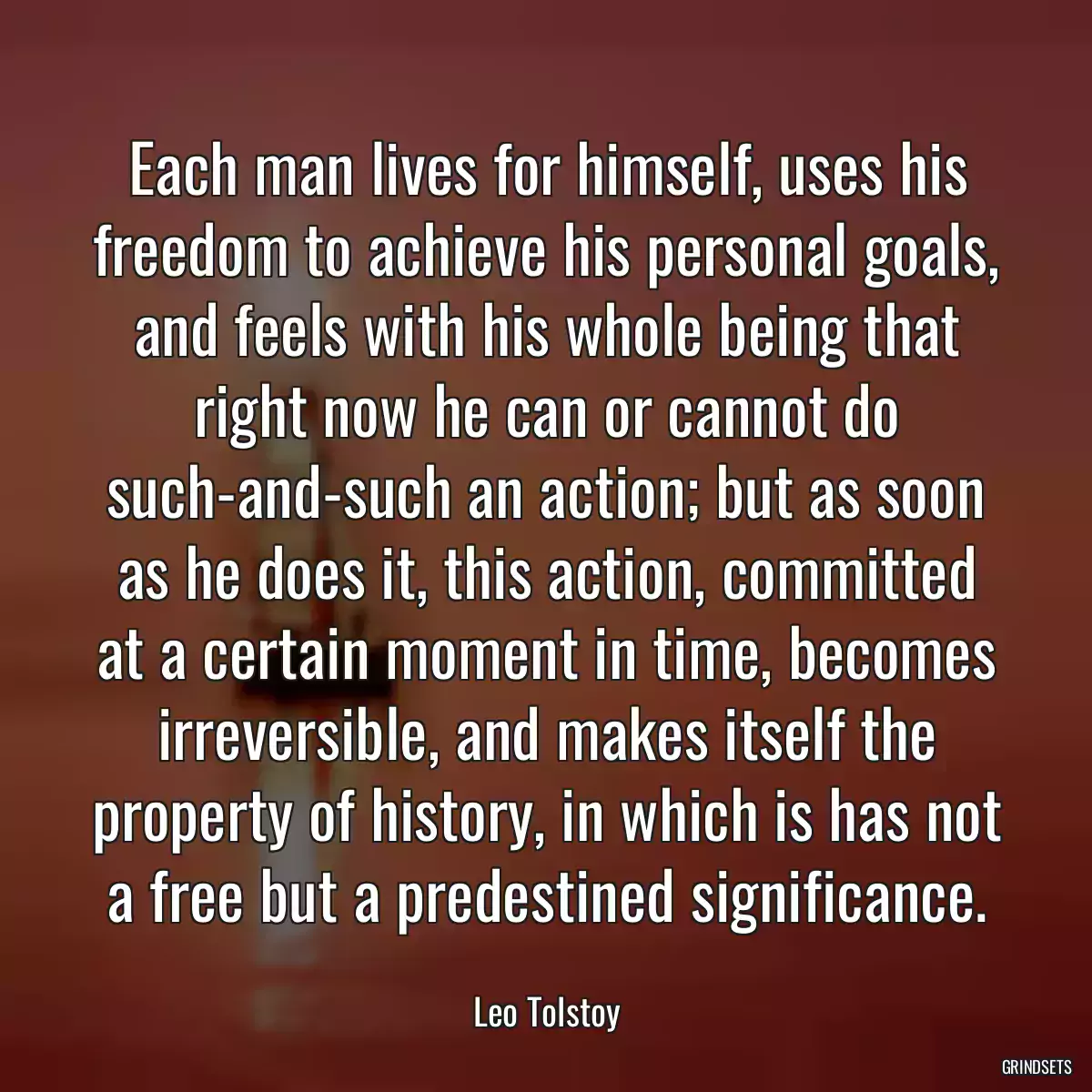 Each man lives for himself, uses his freedom to achieve his personal goals, and feels with his whole being that right now he can or cannot do such-and-such an action; but as soon as he does it, this action, committed at a certain moment in time, becomes irreversible, and makes itself the property of history, in which is has not a free but a predestined significance.