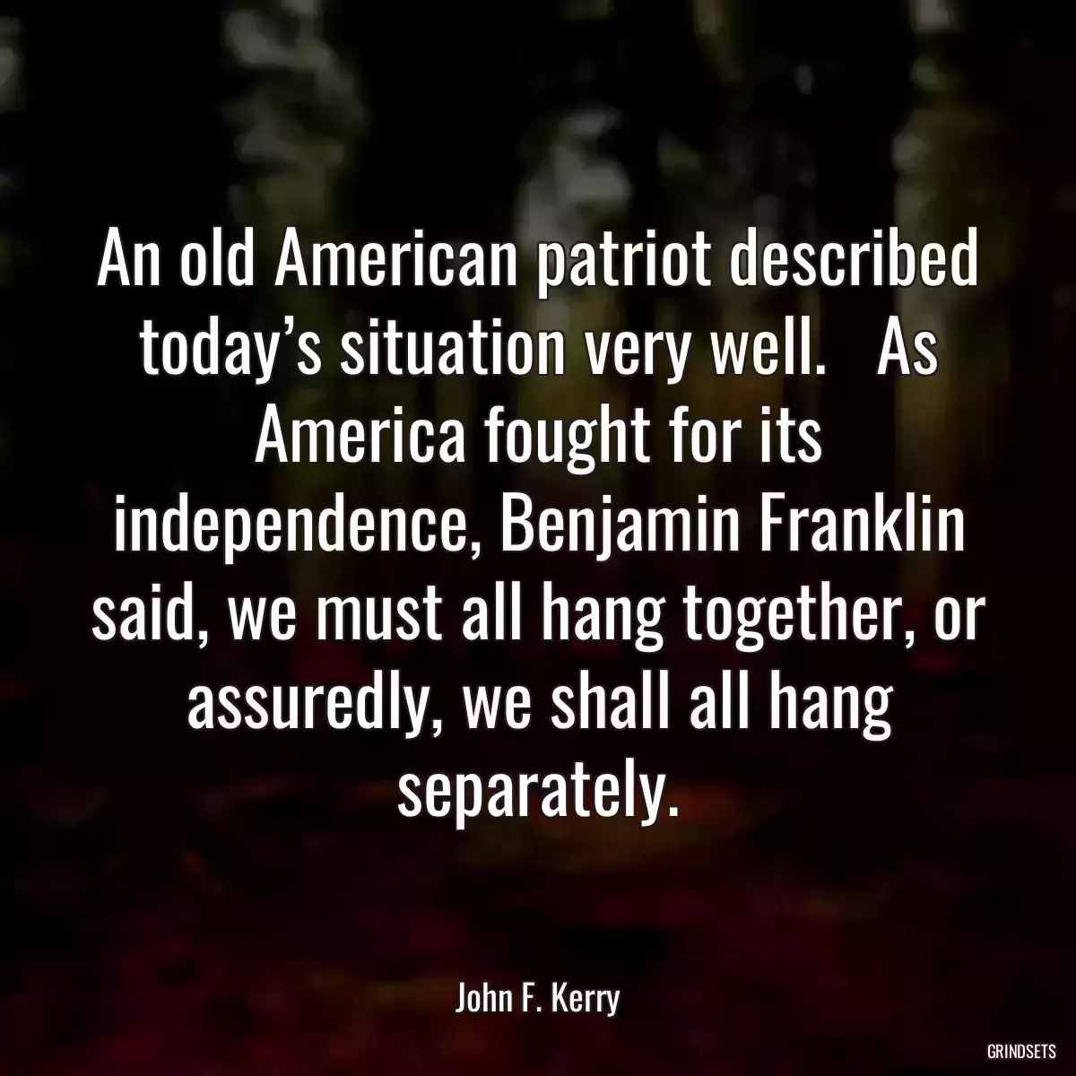 An old American patriot described today’s situation very well.   As America fought for its independence, Benjamin Franklin said, we must all hang together, or assuredly, we shall all hang separately.