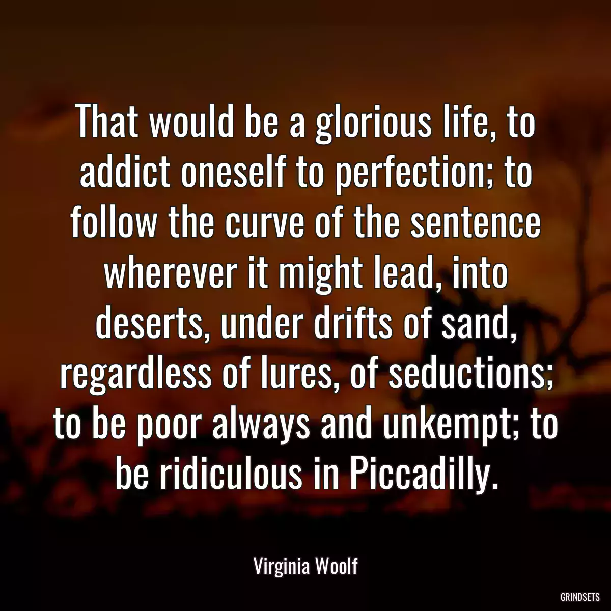 That would be a glorious life, to addict oneself to perfection; to follow the curve of the sentence wherever it might lead, into deserts, under drifts of sand, regardless of lures, of seductions; to be poor always and unkempt; to be ridiculous in Piccadilly.