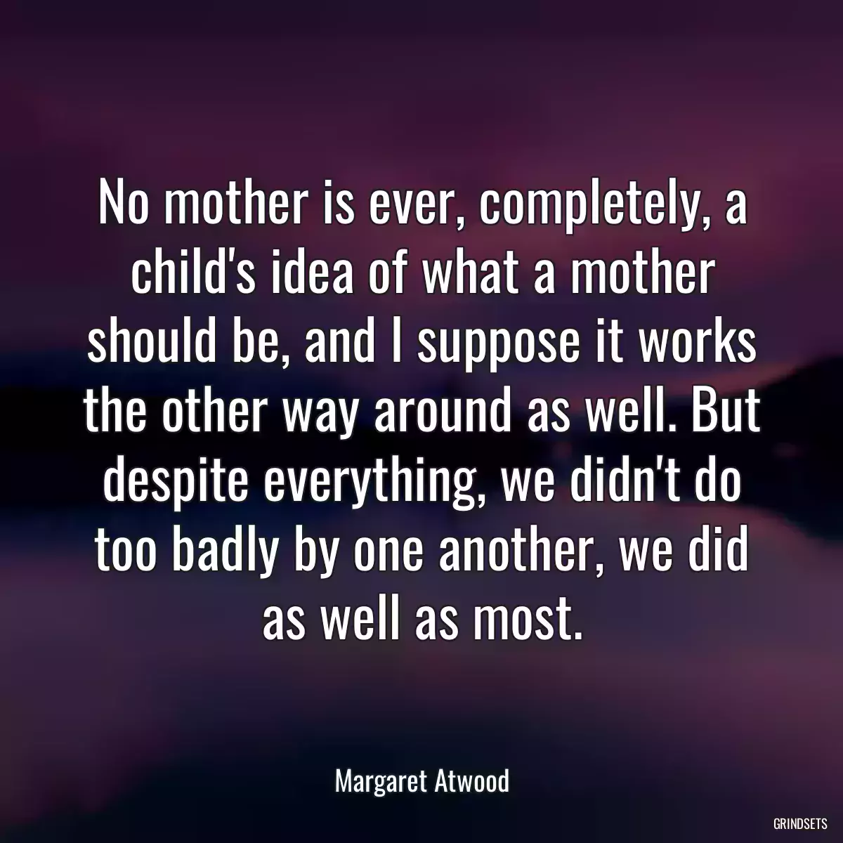 No mother is ever, completely, a child\'s idea of what a mother should be, and I suppose it works the other way around as well. But despite everything, we didn\'t do too badly by one another, we did as well as most.