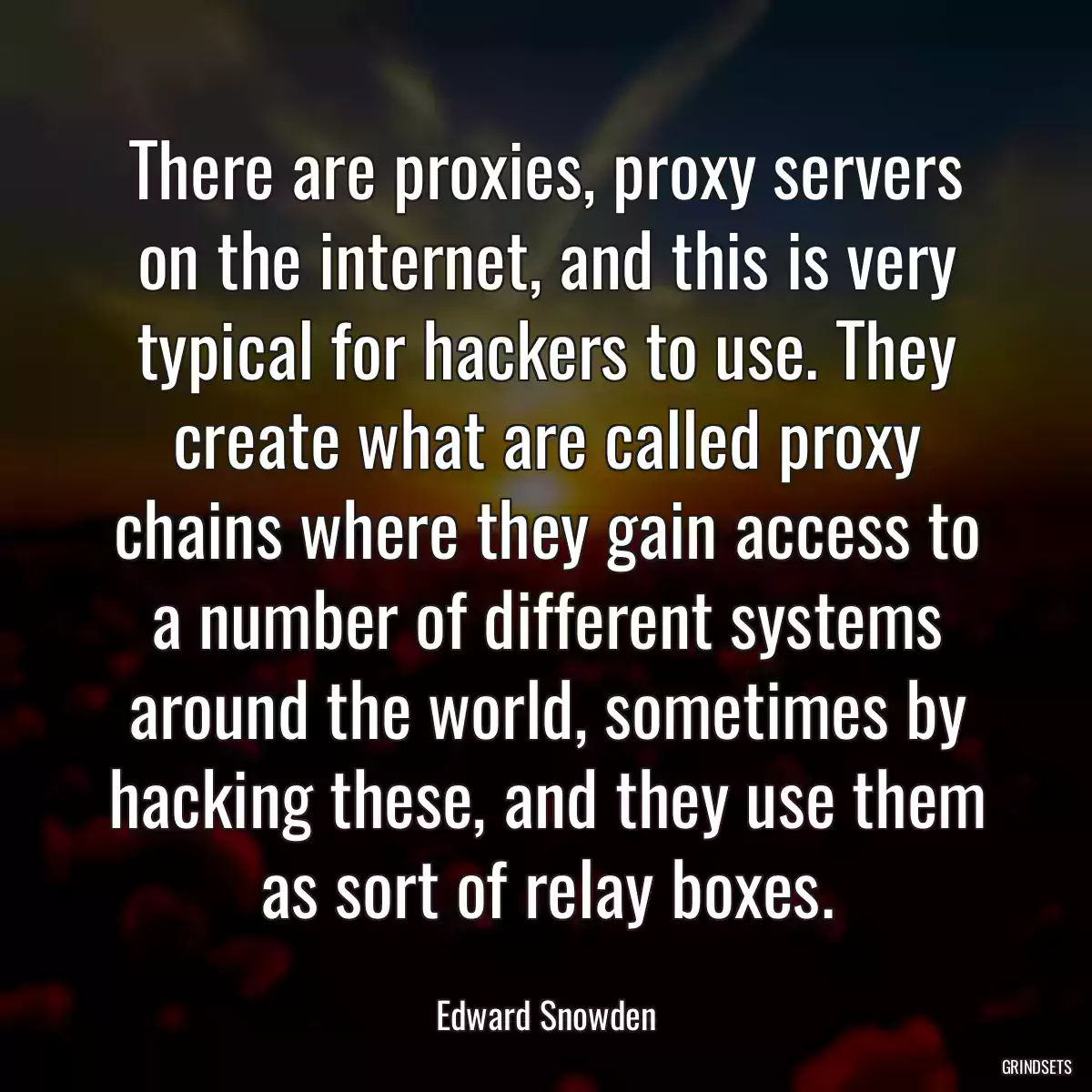 There are proxies, proxy servers on the internet, and this is very typical for hackers to use. They create what are called proxy chains where they gain access to a number of different systems around the world, sometimes by hacking these, and they use them as sort of relay boxes.