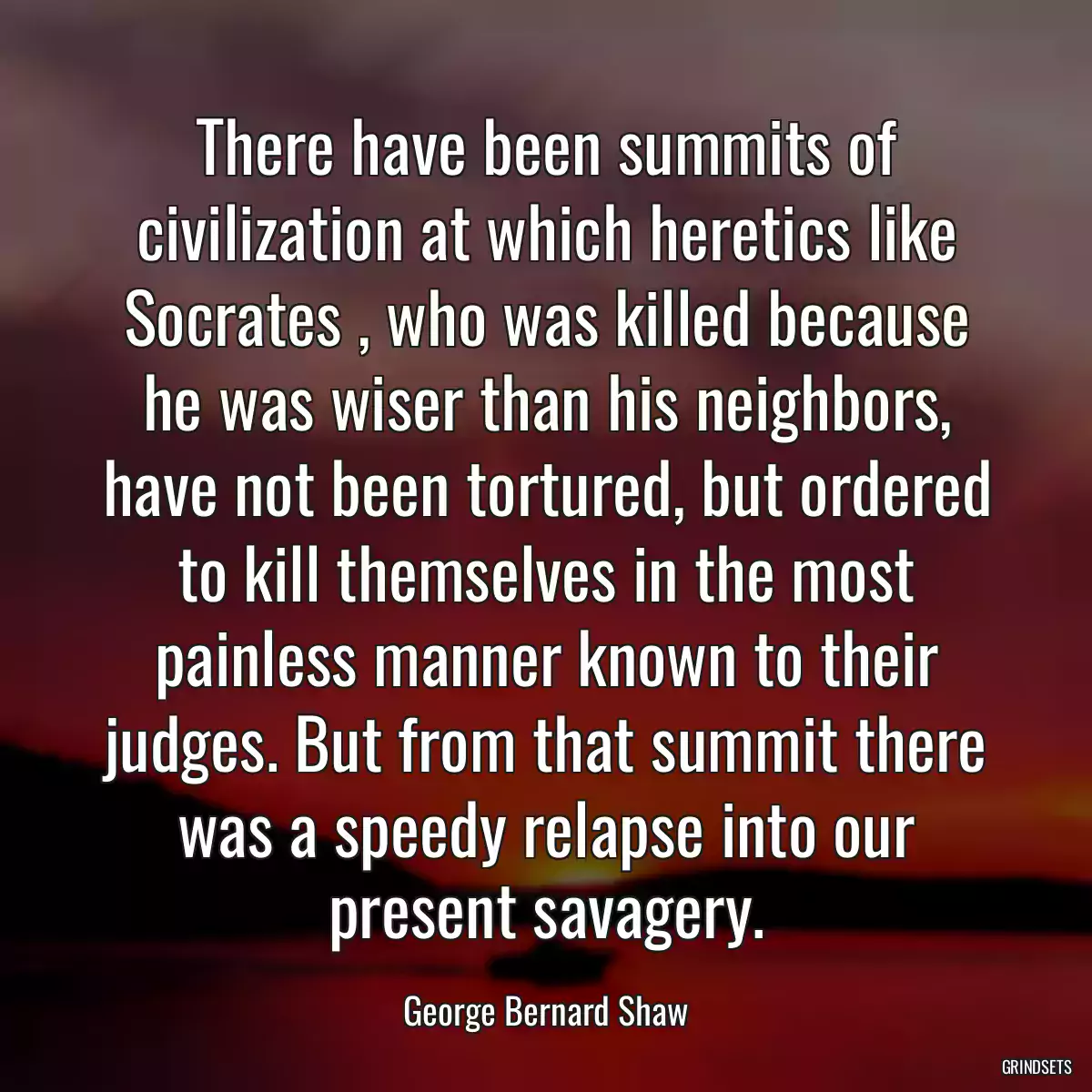 There have been summits of civilization at which heretics like Socrates , who was killed because he was wiser than his neighbors, have not been tortured, but ordered to kill themselves in the most painless manner known to their judges. But from that summit there was a speedy relapse into our present savagery.