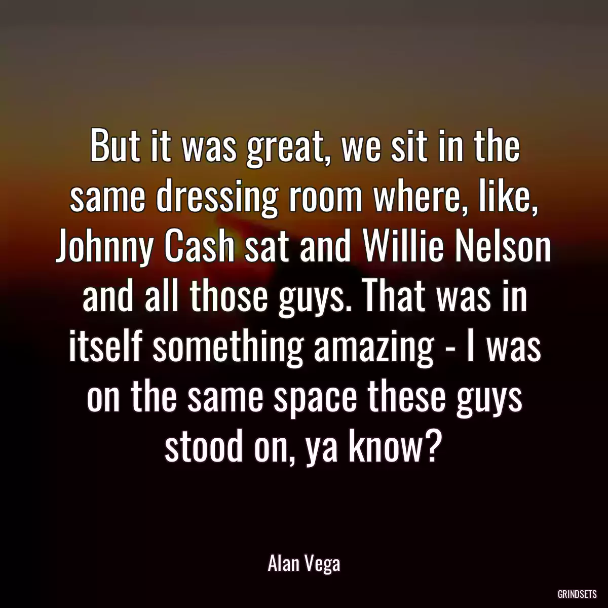 But it was great, we sit in the same dressing room where, like, Johnny Cash sat and Willie Nelson and all those guys. That was in itself something amazing - I was on the same space these guys stood on, ya know?