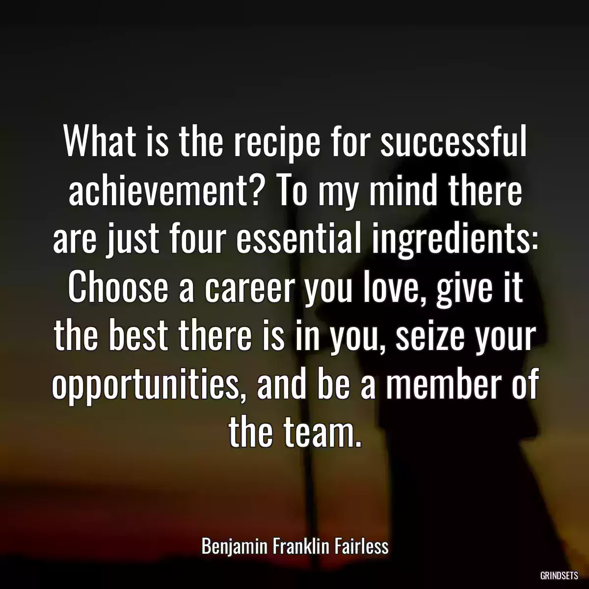 What is the recipe for successful achievement? To my mind there are just four essential ingredients: Choose a career you love, give it the best there is in you, seize your opportunities, and be a member of the team.