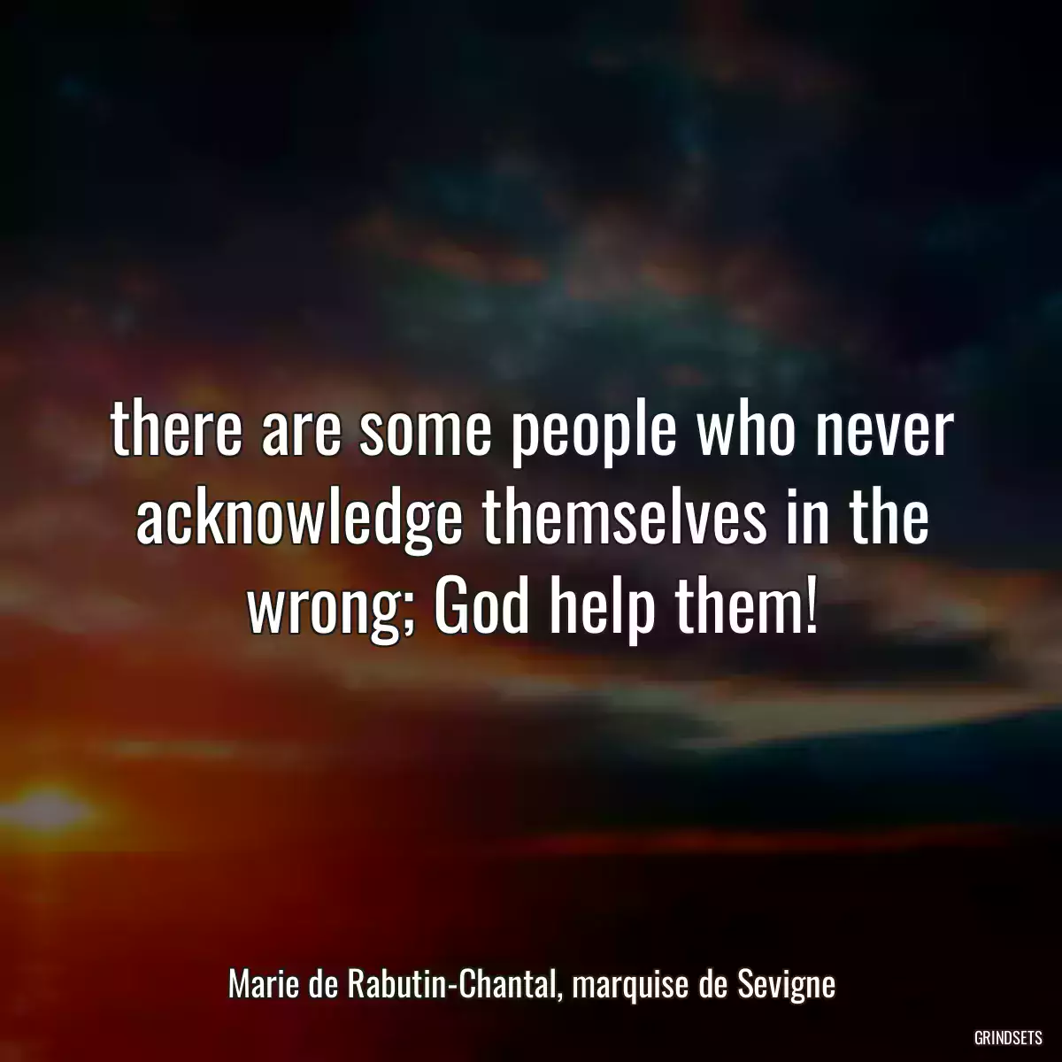 there are some people who never acknowledge themselves in the wrong; God help them!