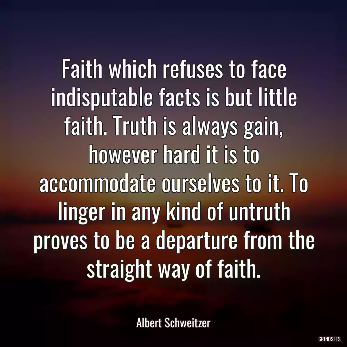 Faith which refuses to face indisputable facts is but little faith. Truth is always gain, however hard it is to accommodate ourselves to it. To linger in any kind of untruth proves to be a departure from the straight way of faith.