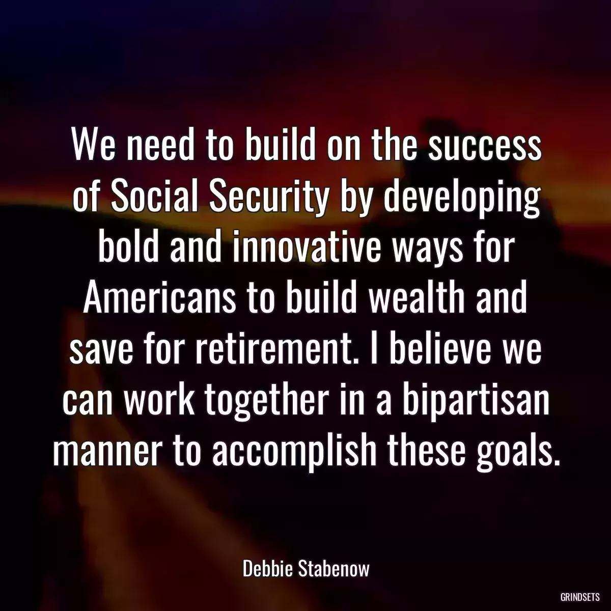 We need to build on the success of Social Security by developing bold and innovative ways for Americans to build wealth and save for retirement. I believe we can work together in a bipartisan manner to accomplish these goals.