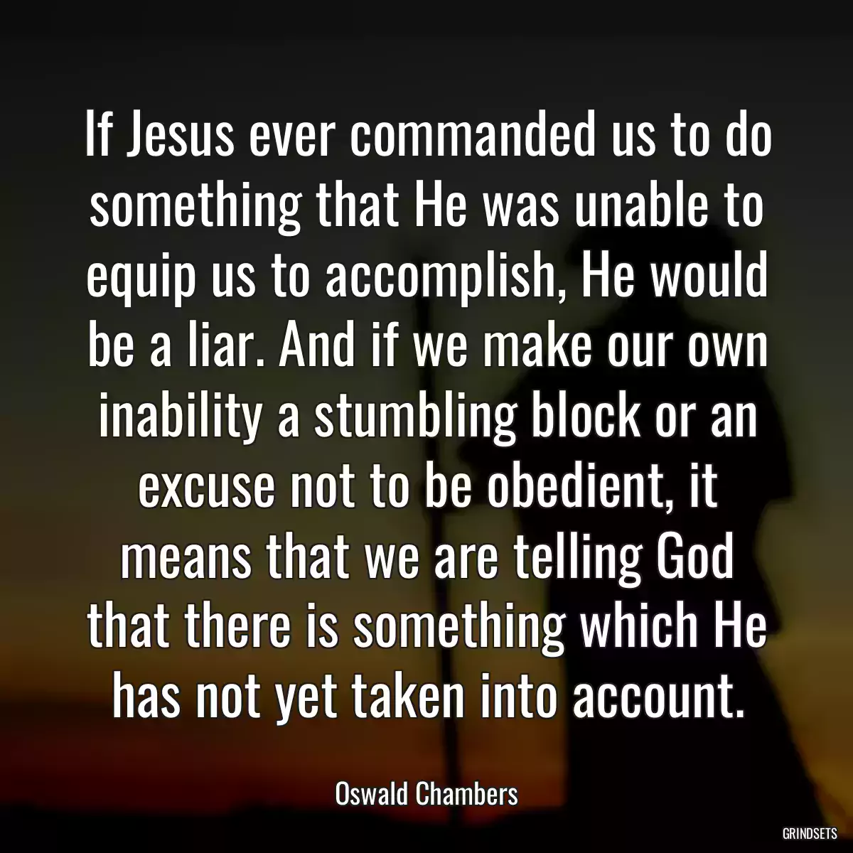 If Jesus ever commanded us to do something that He was unable to equip us to accomplish, He would be a liar. And if we make our own inability a stumbling block or an excuse not to be obedient, it means that we are telling God that there is something which He has not yet taken into account.