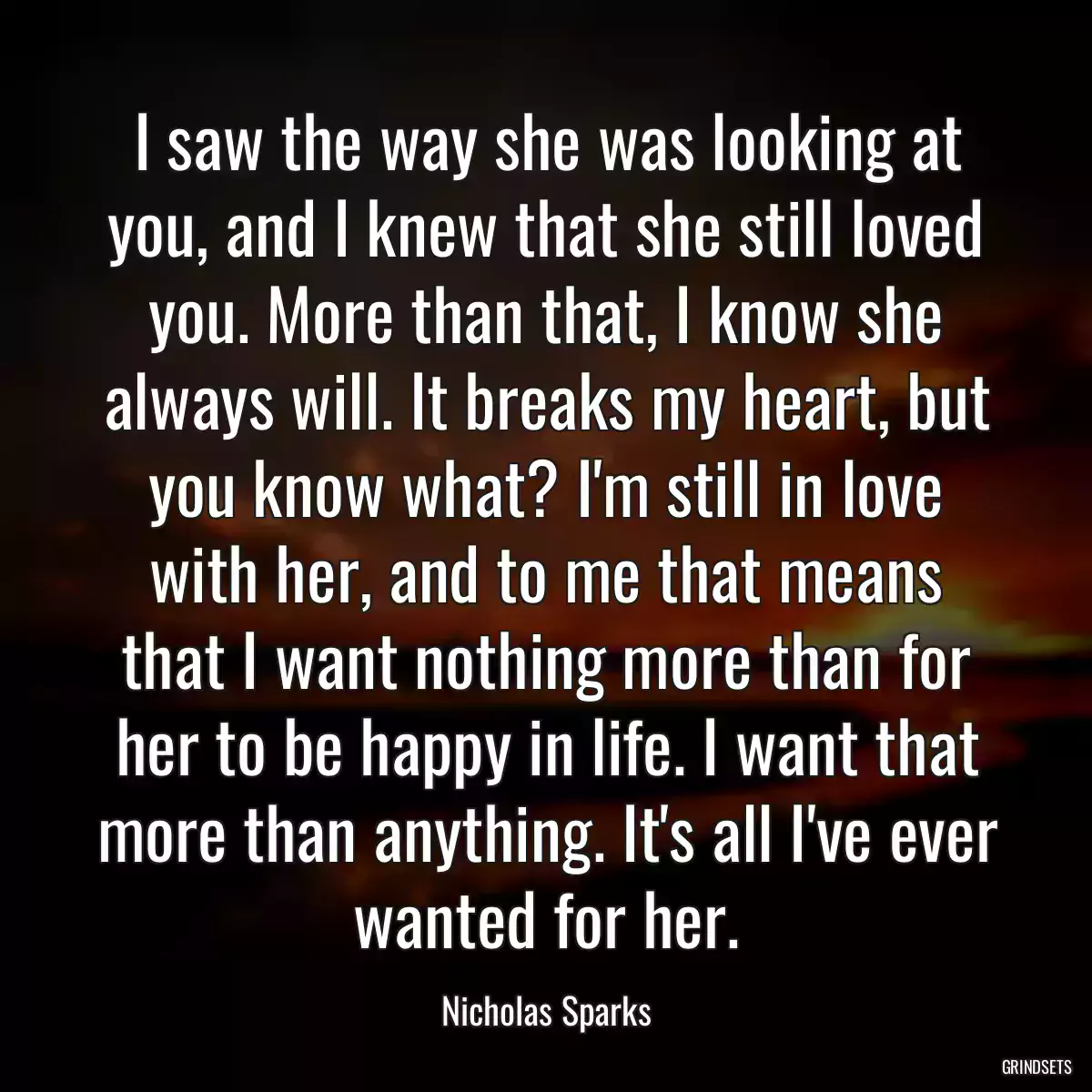 I saw the way she was looking at you, and I knew that she still loved you. More than that, I know she always will. It breaks my heart, but you know what? I\'m still in love with her, and to me that means that I want nothing more than for her to be happy in life. I want that more than anything. It\'s all I\'ve ever wanted for her.