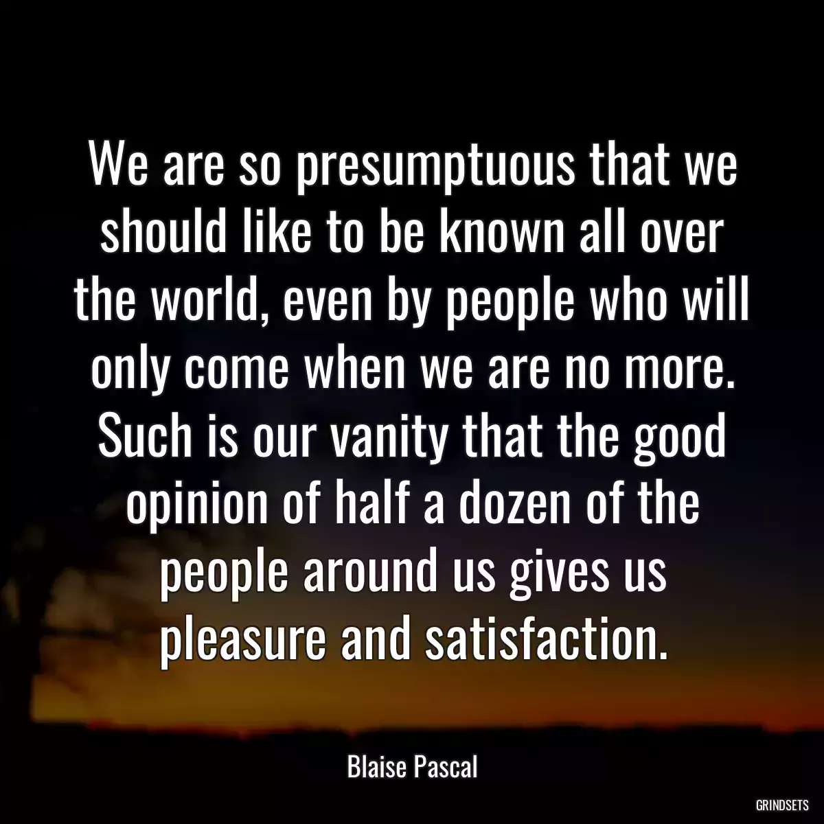 We are so presumptuous that we should like to be known all over the world, even by people who will only come when we are no more. Such is our vanity that the good opinion of half a dozen of the people around us gives us pleasure and satisfaction.