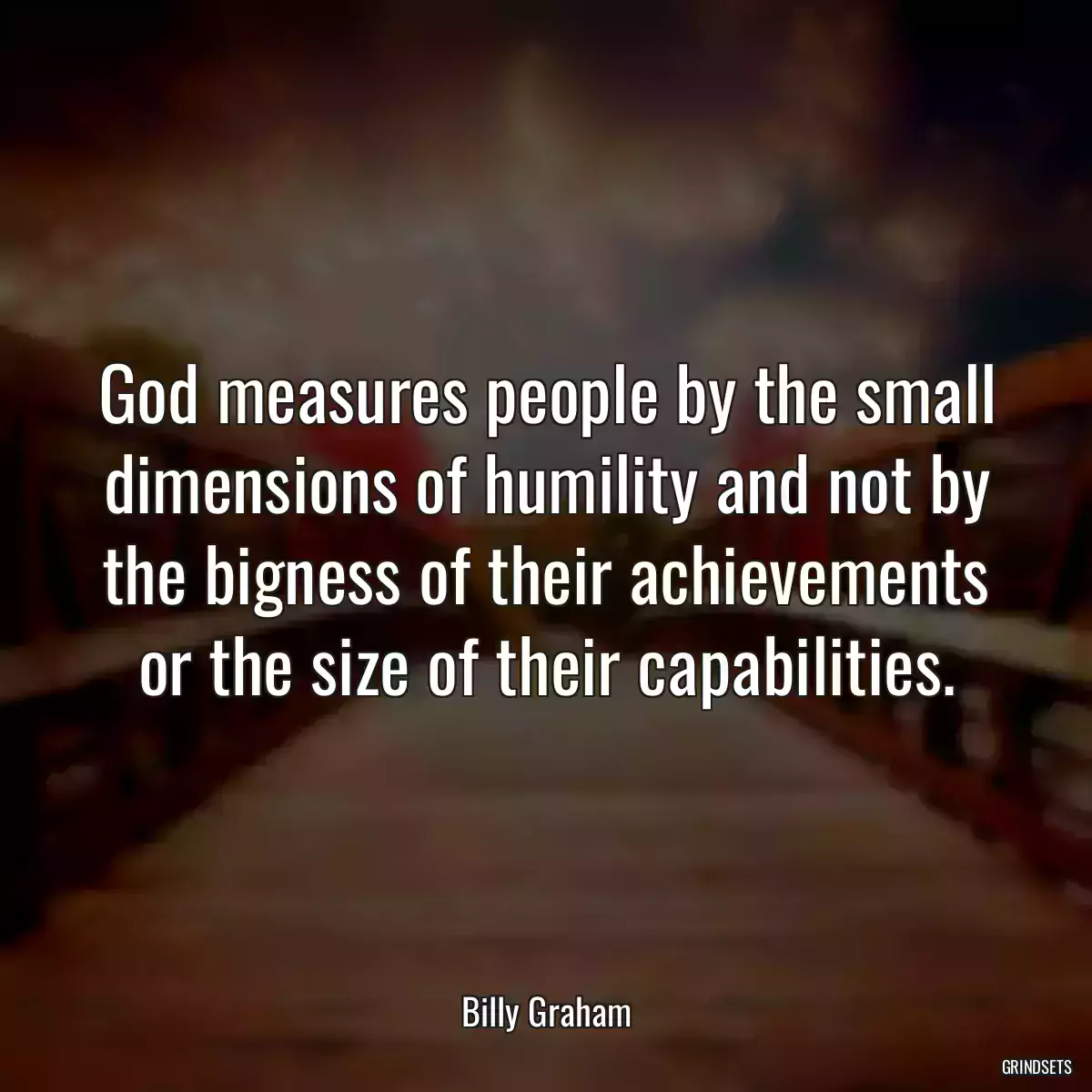 God measures people by the small dimensions of humility and not by the bigness of their achievements or the size of their capabilities.