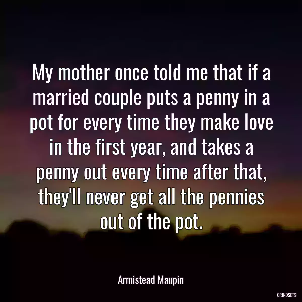 My mother once told me that if a married couple puts a penny in a pot for every time they make love in the first year, and takes a penny out every time after that, they\'ll never get all the pennies out of the pot.