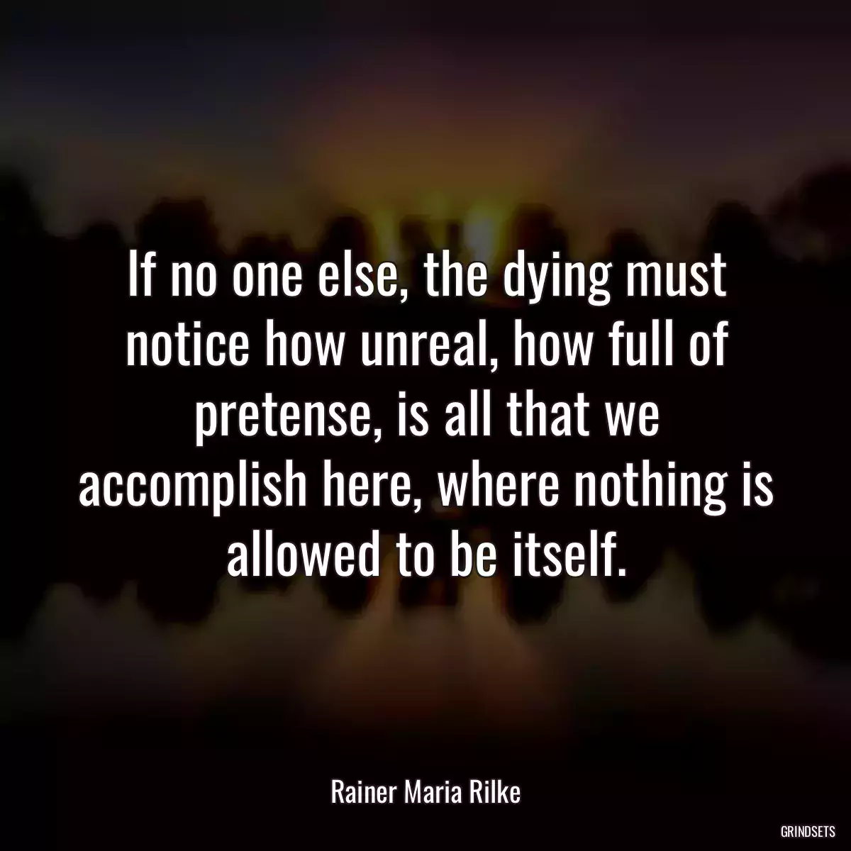 If no one else, the dying must notice how unreal, how full of pretense, is all that we accomplish here, where nothing is allowed to be itself.