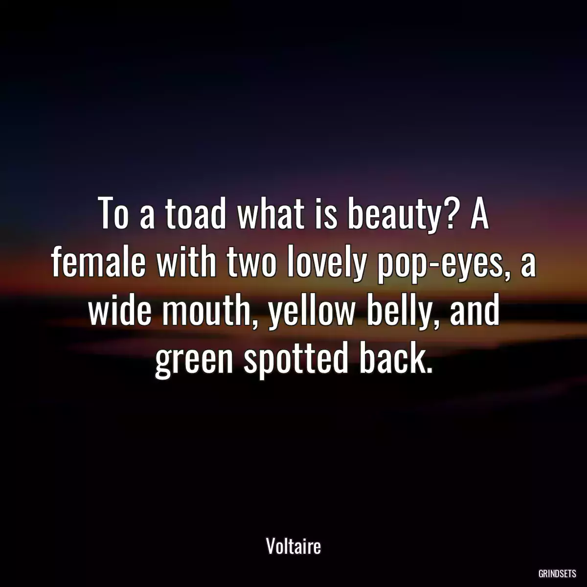 To a toad what is beauty? A female with two lovely pop-eyes, a wide mouth, yellow belly, and green spotted back.