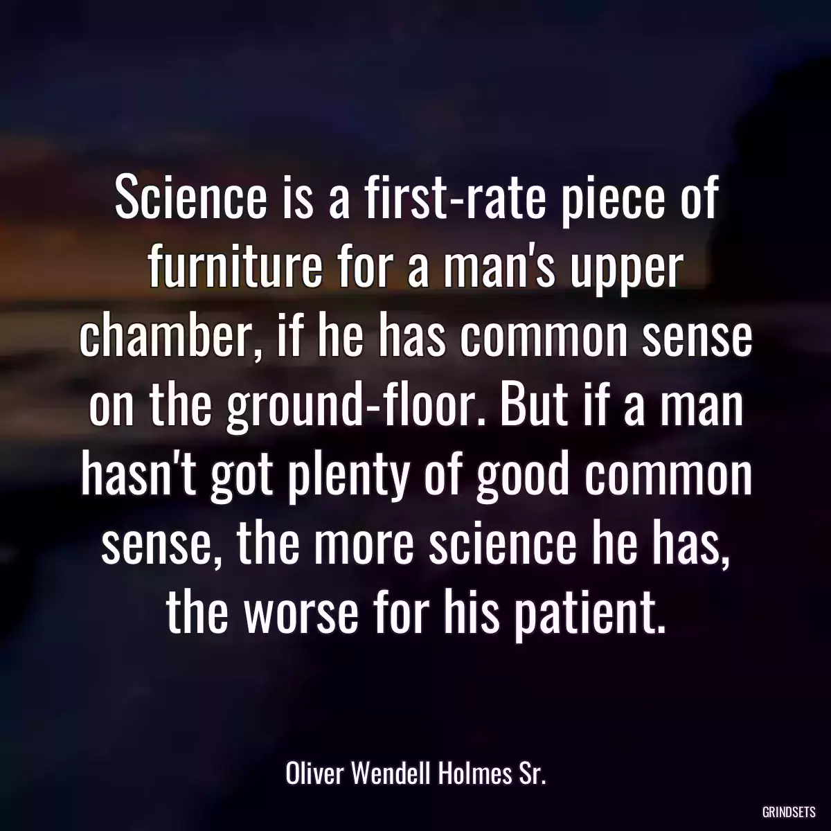 Science is a first-rate piece of furniture for a man\'s upper chamber, if he has common sense on the ground-floor. But if a man hasn\'t got plenty of good common sense, the more science he has, the worse for his patient.