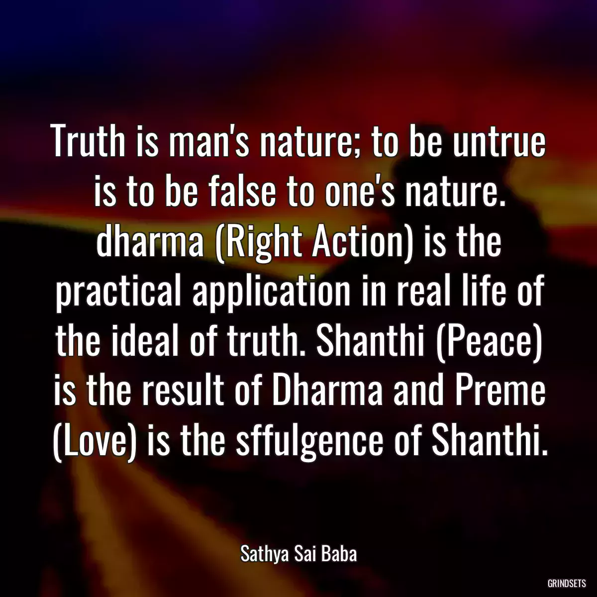 Truth is man\'s nature; to be untrue is to be false to one\'s nature. dharma (Right Action) is the practical application in real life of the ideal of truth. Shanthi (Peace) is the result of Dharma and Preme (Love) is the sffulgence of Shanthi.