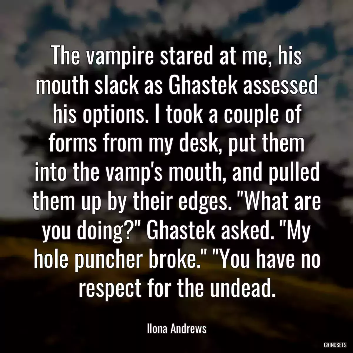 The vampire stared at me, his mouth slack as Ghastek assessed his options. I took a couple of forms from my desk, put them into the vamp\'s mouth, and pulled them up by their edges. \