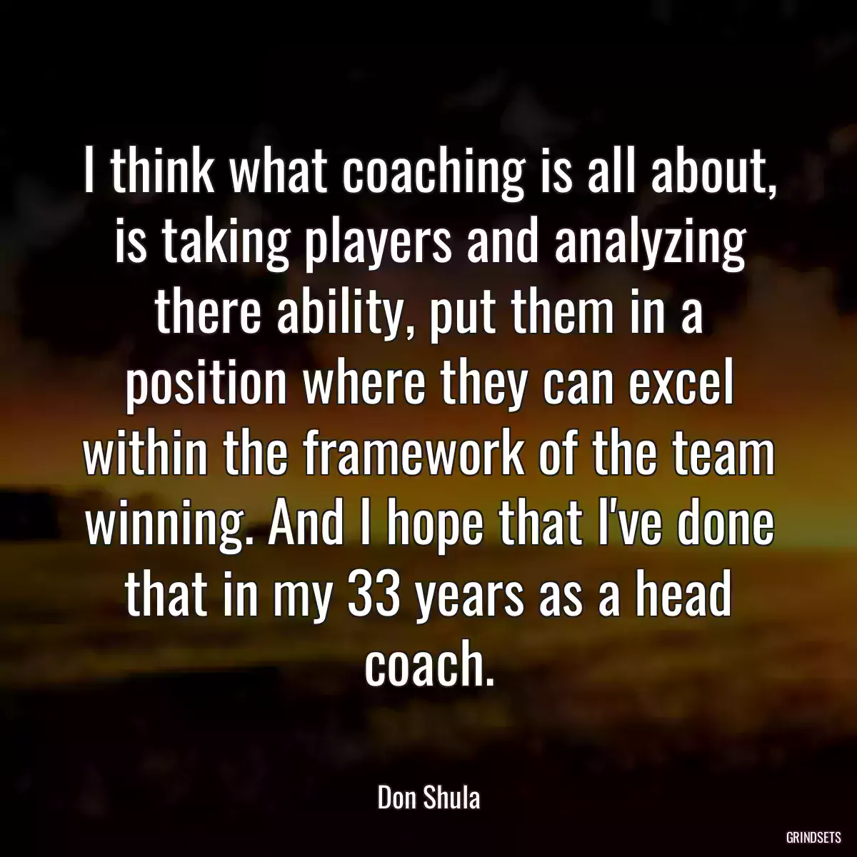 I think what coaching is all about, is taking players and analyzing there ability, put them in a position where they can excel within the framework of the team winning. And I hope that I\'ve done that in my 33 years as a head coach.