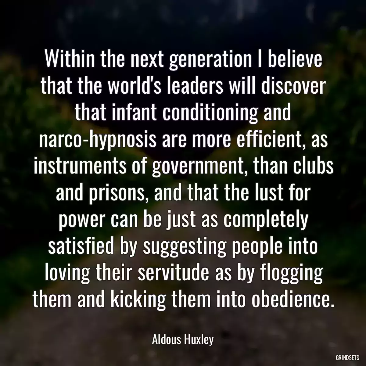 Within the next generation I believe that the world\'s leaders will discover that infant conditioning and narco-hypnosis are more efficient, as instruments of government, than clubs and prisons, and that the lust for power can be just as completely satisfied by suggesting people into loving their servitude as by flogging them and kicking them into obedience.