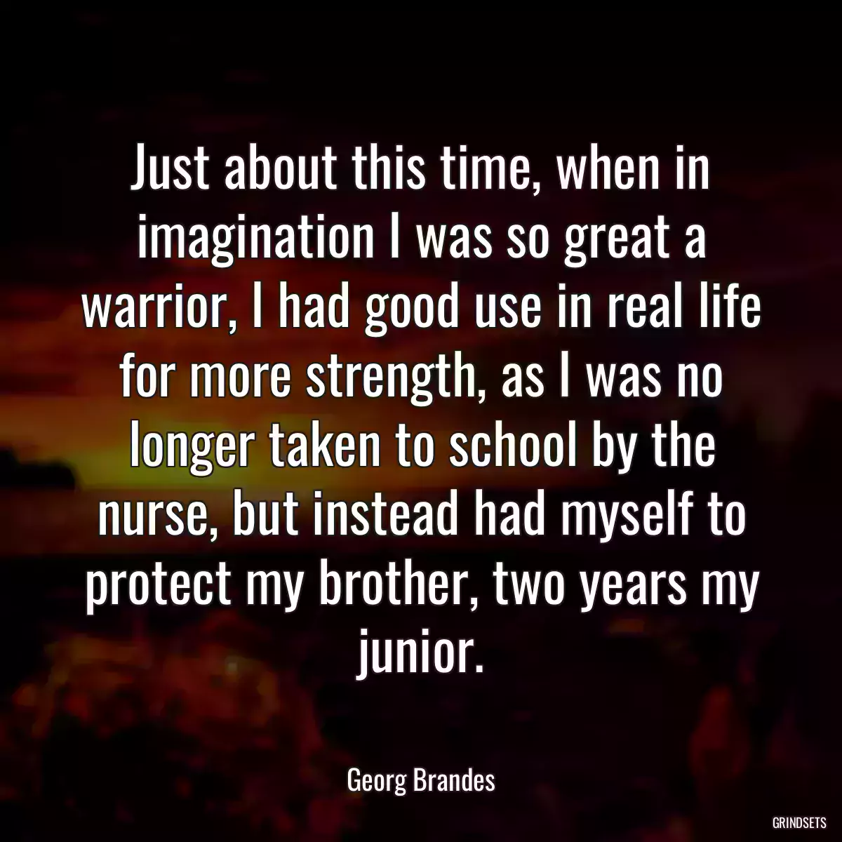 Just about this time, when in imagination I was so great a warrior, I had good use in real life for more strength, as I was no longer taken to school by the nurse, but instead had myself to protect my brother, two years my junior.