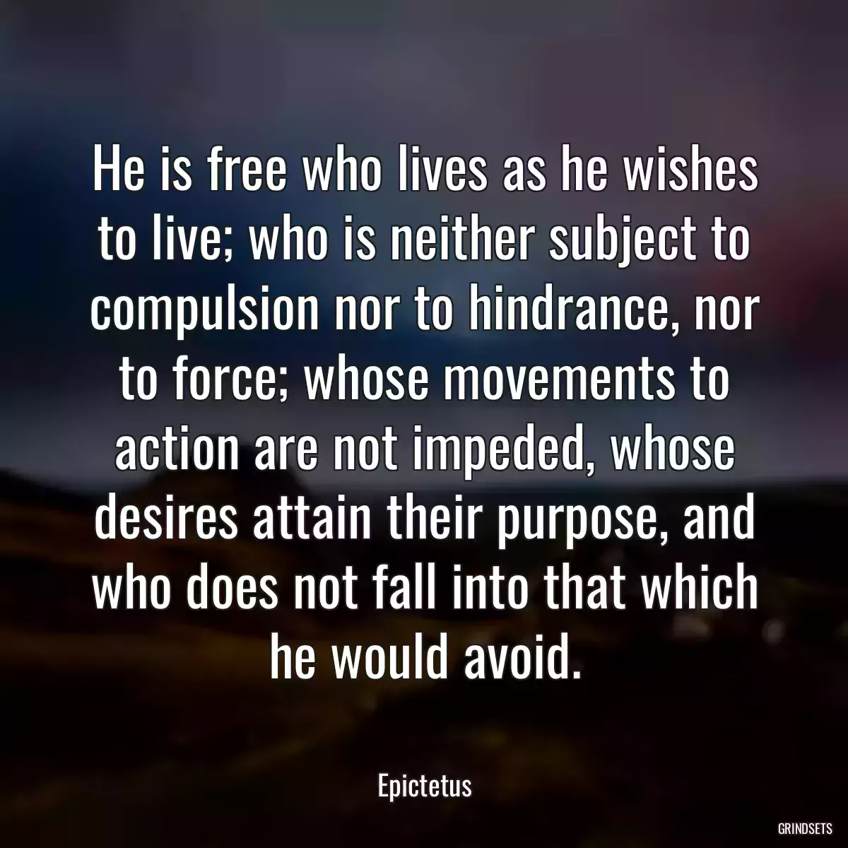 He is free who lives as he wishes to live; who is neither subject to compulsion nor to hindrance, nor to force; whose movements to action are not impeded, whose desires attain their purpose, and who does not fall into that which he would avoid.