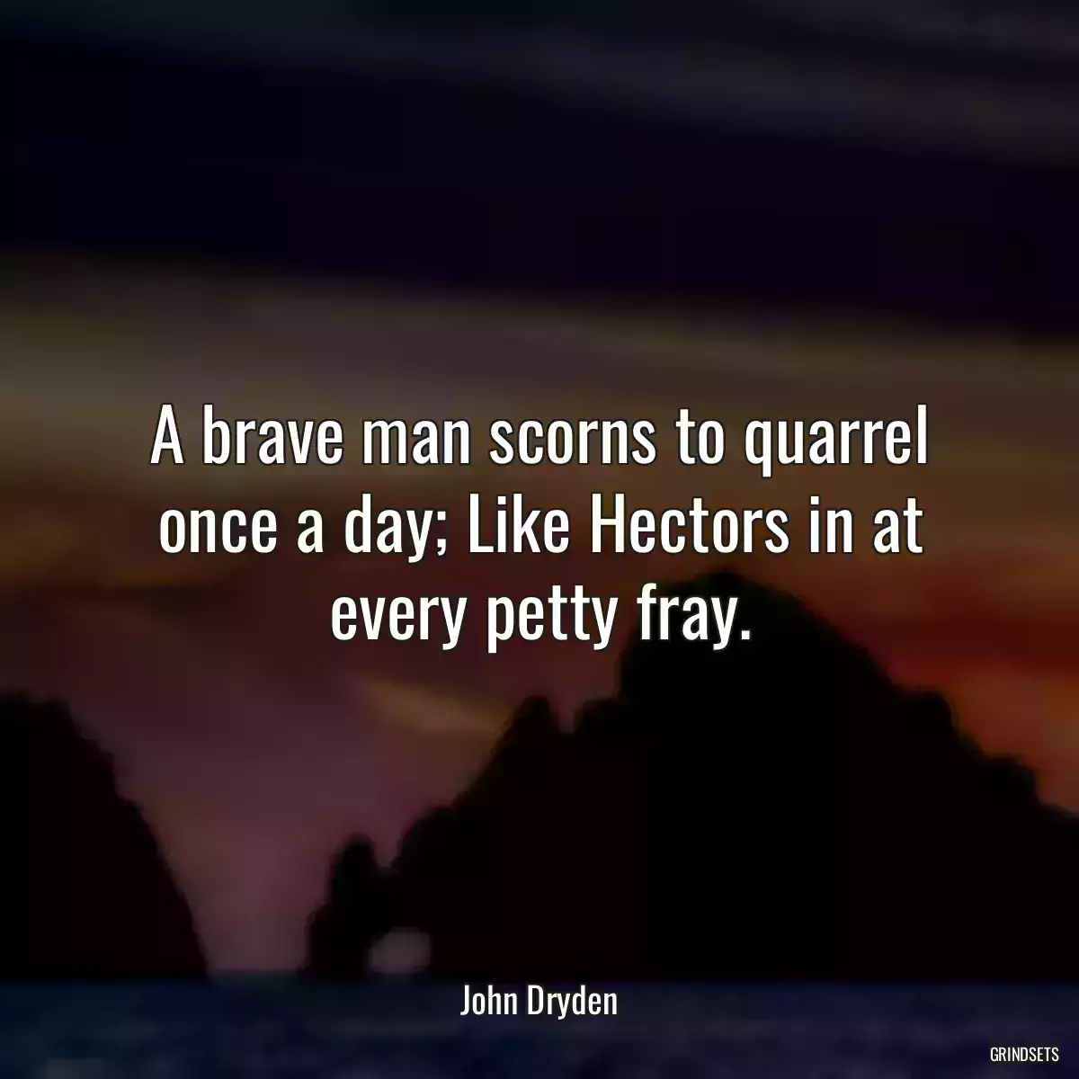 A brave man scorns to quarrel once a day; Like Hectors in at every petty fray.