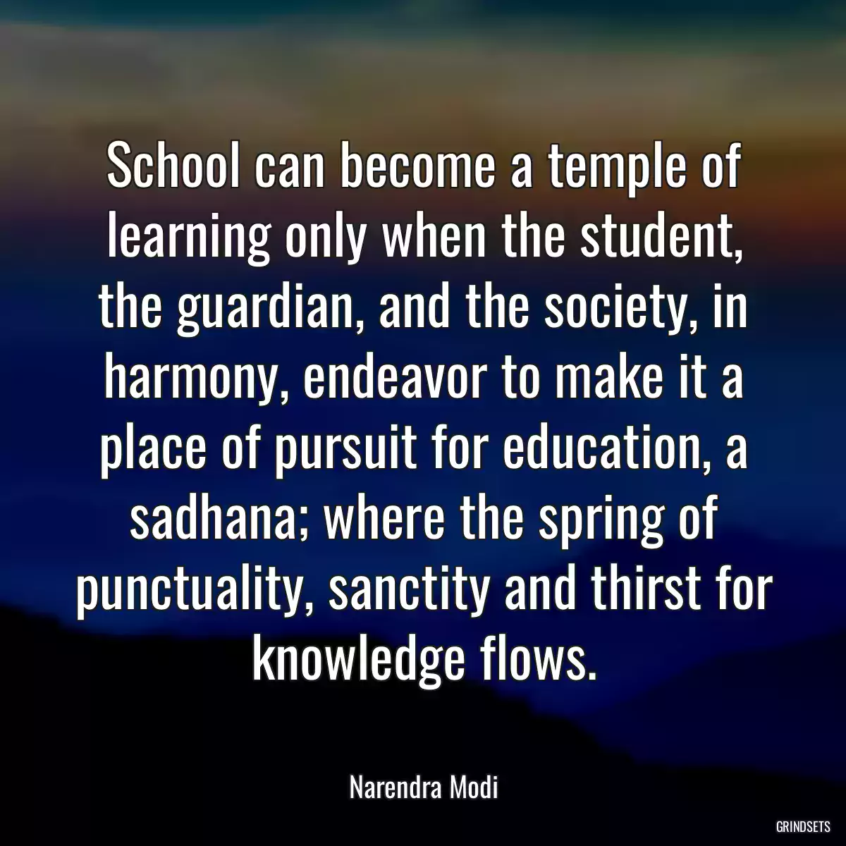 School can become a temple of learning only when the student, the guardian, and the society, in harmony, endeavor to make it a place of pursuit for education, a sadhana; where the spring of punctuality, sanctity and thirst for knowledge flows.