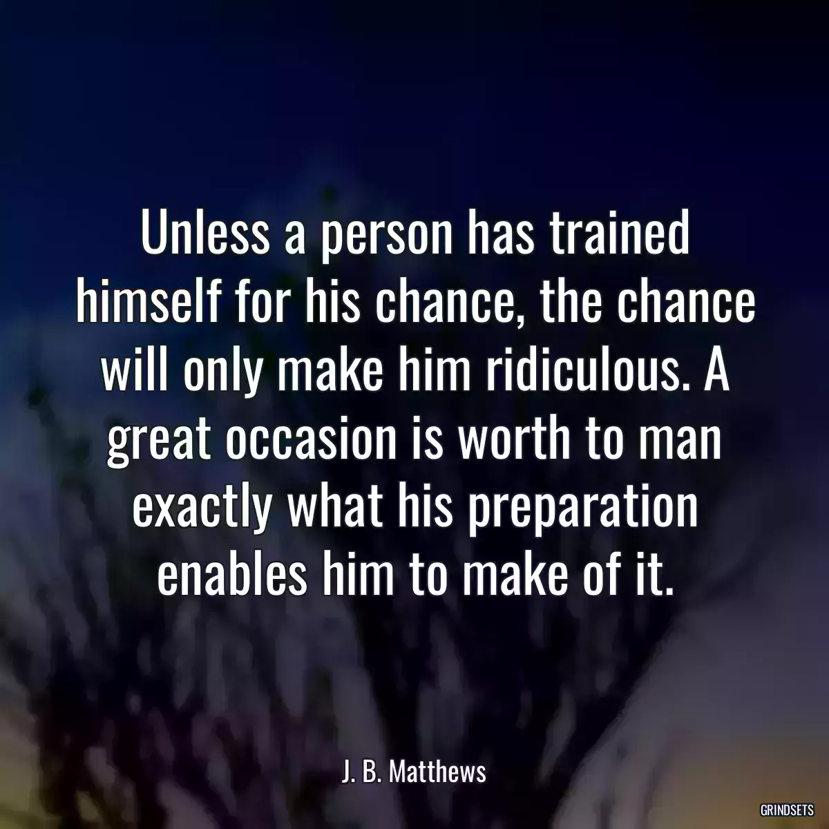 Unless a person has trained himself for his chance, the chance will only make him ridiculous. A great occasion is worth to man exactly what his preparation enables him to make of it.