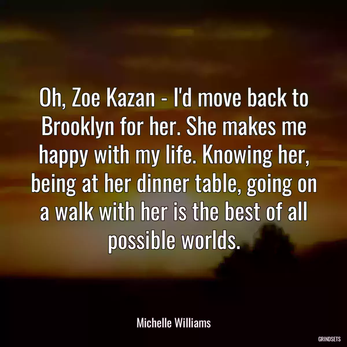 Oh, Zoe Kazan - I\'d move back to Brooklyn for her. She makes me happy with my life. Knowing her, being at her dinner table, going on a walk with her is the best of all possible worlds.