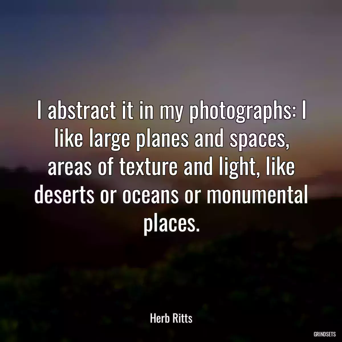 I abstract it in my photographs: I like large planes and spaces, areas of texture and light, like deserts or oceans or monumental places.