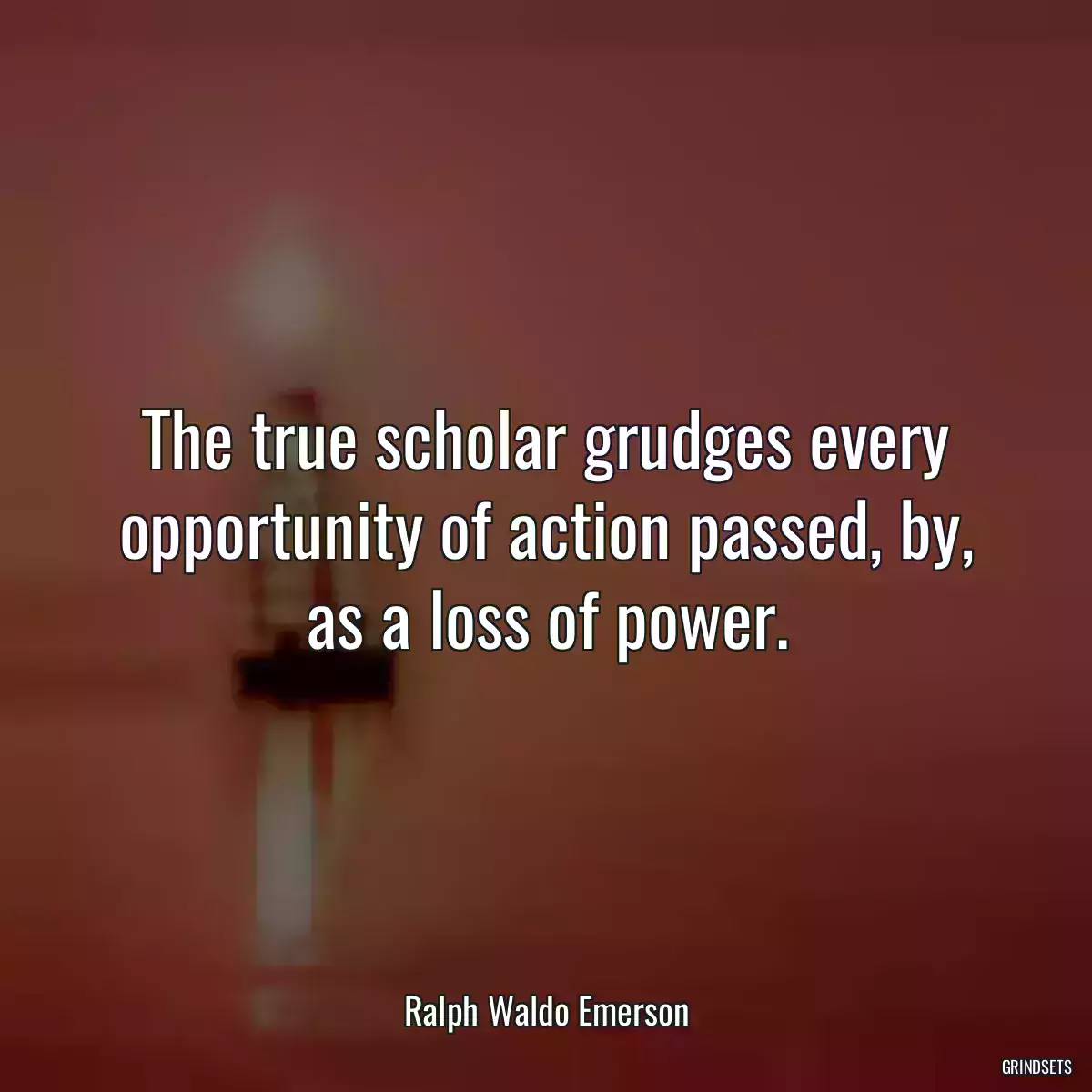 The true scholar grudges every opportunity of action passed, by, as a loss of power.