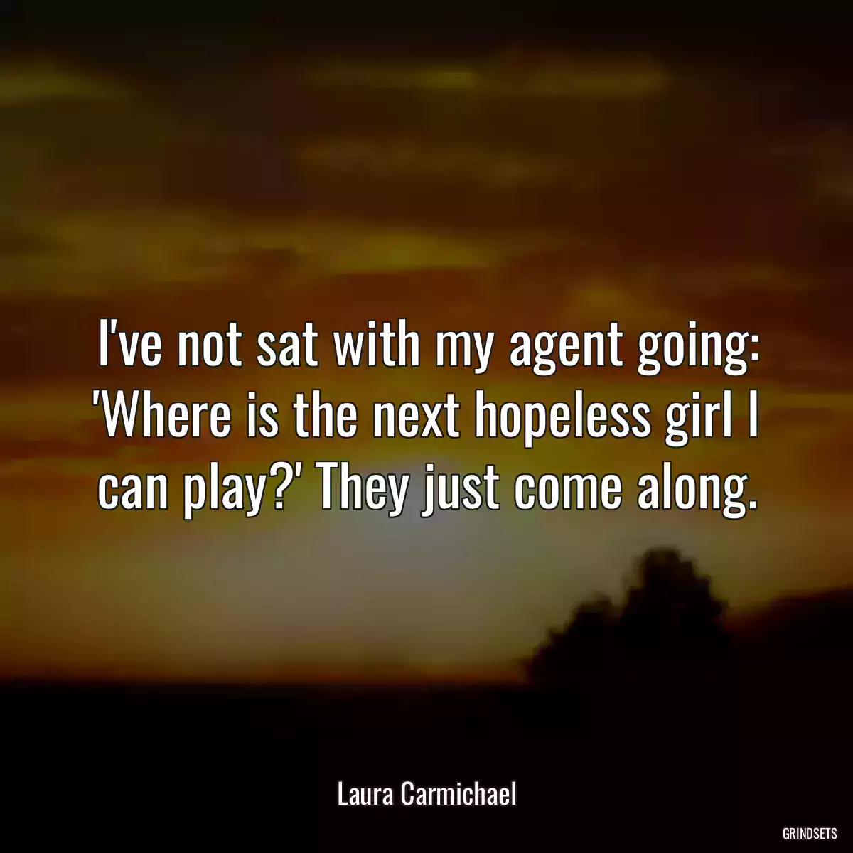 I\'ve not sat with my agent going: \'Where is the next hopeless girl I can play?\' They just come along.