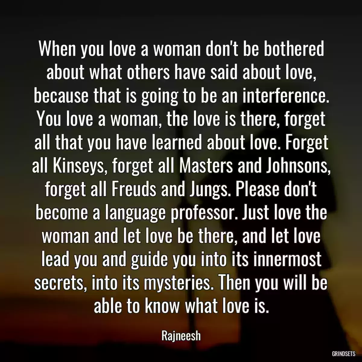 When you love a woman don\'t be bothered about what others have said about love, because that is going to be an interference. You love a woman, the love is there, forget all that you have learned about love. Forget all Kinseys, forget all Masters and Johnsons, forget all Freuds and Jungs. Please don\'t become a language professor. Just love the woman and let love be there, and let love lead you and guide you into its innermost secrets, into its mysteries. Then you will be able to know what love is.