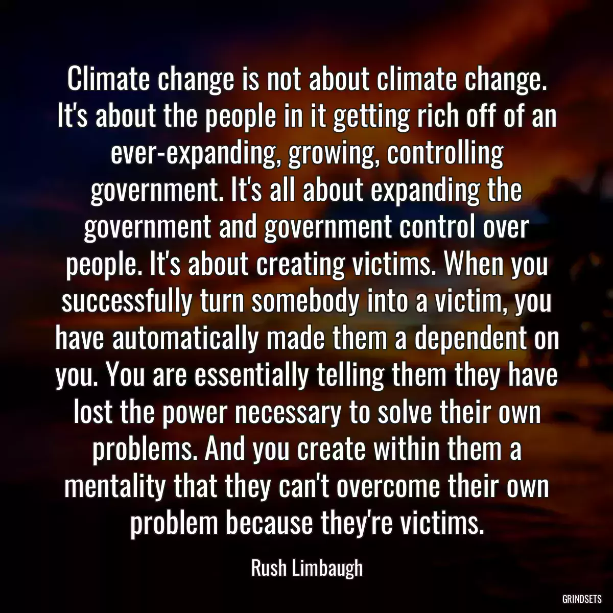 Climate change is not about climate change. It\'s about the people in it getting rich off of an ever-expanding, growing, controlling government. It\'s all about expanding the government and government control over people. It\'s about creating victims. When you successfully turn somebody into a victim, you have automatically made them a dependent on you. You are essentially telling them they have lost the power necessary to solve their own problems. And you create within them a mentality that they can\'t overcome their own problem because they\'re victims.