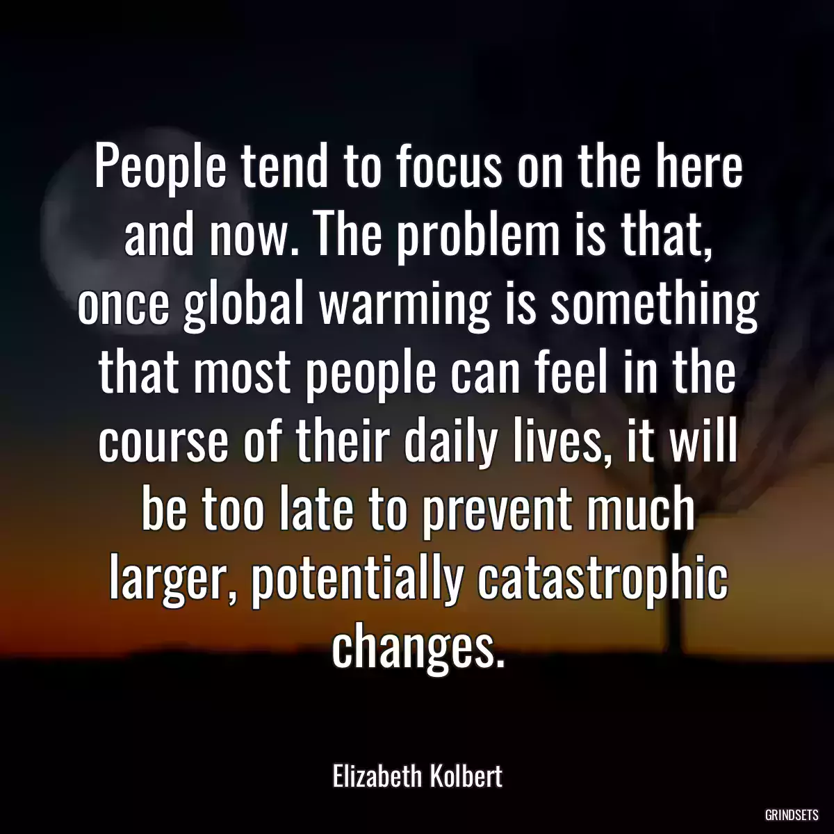 People tend to focus on the here and now. The problem is that, once global warming is something that most people can feel in the course of their daily lives, it will be too late to prevent much larger, potentially catastrophic changes.