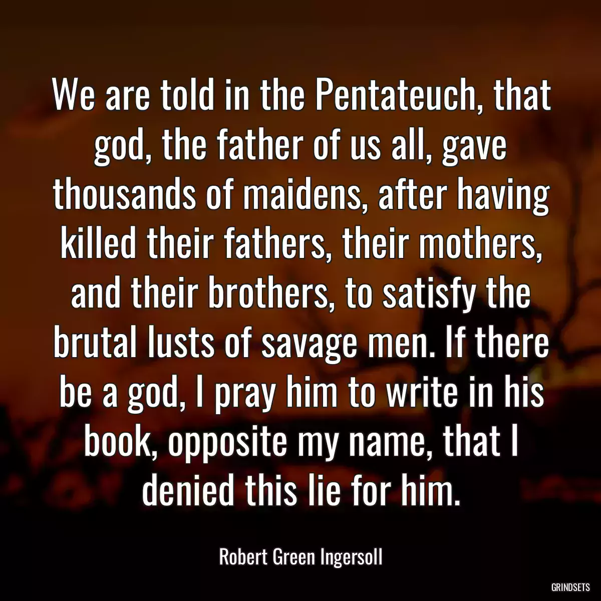 We are told in the Pentateuch, that god, the father of us all, gave thousands of maidens, after having killed their fathers, their mothers, and their brothers, to satisfy the brutal lusts of savage men. If there be a god, I pray him to write in his book, opposite my name, that I denied this lie for him.