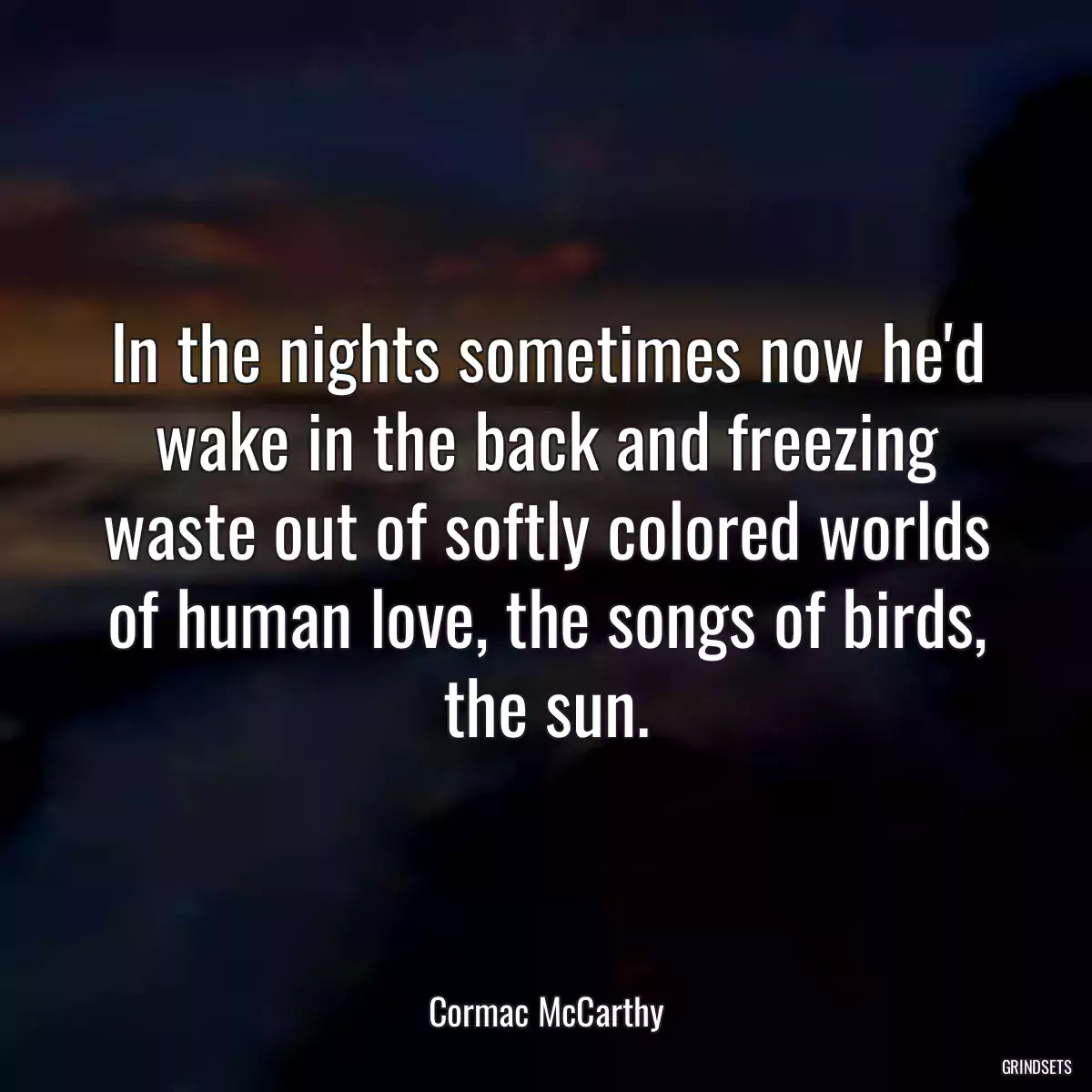 In the nights sometimes now he\'d wake in the back and freezing waste out of softly colored worlds of human love, the songs of birds, the sun.