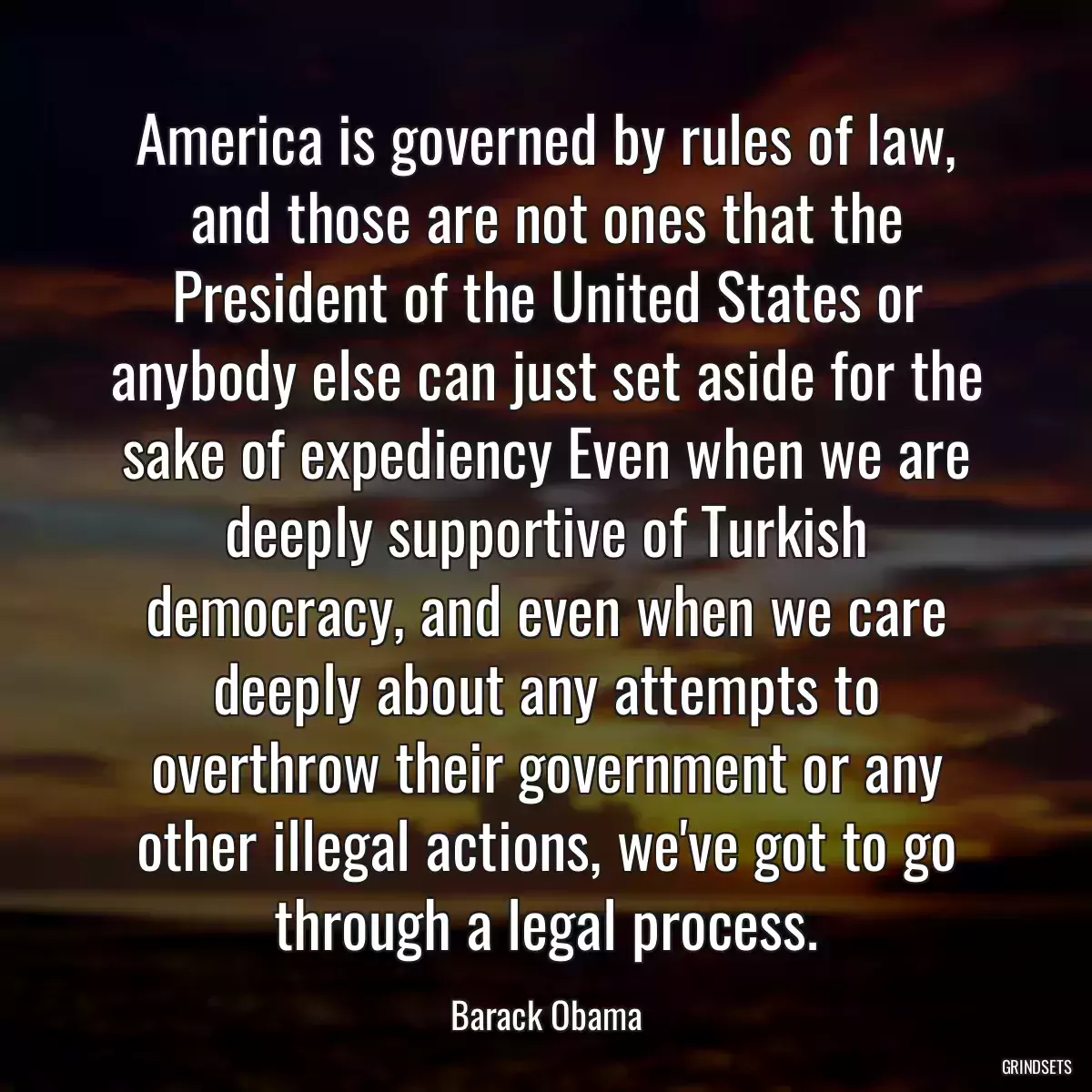 America is governed by rules of law, and those are not ones that the President of the United States or anybody else can just set aside for the sake of expediency Even when we are deeply supportive of Turkish democracy, and even when we care deeply about any attempts to overthrow their government or any other illegal actions, we\'ve got to go through a legal process.