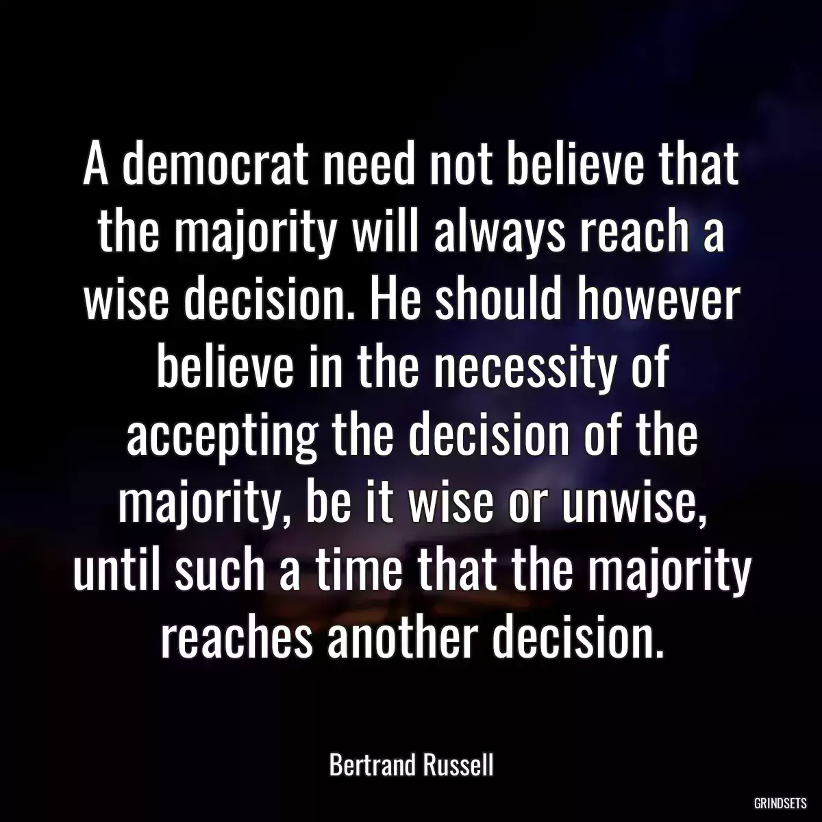A democrat need not believe that the majority will always reach a wise decision. He should however believe in the necessity of accepting the decision of the majority, be it wise or unwise, until such a time that the majority reaches another decision.