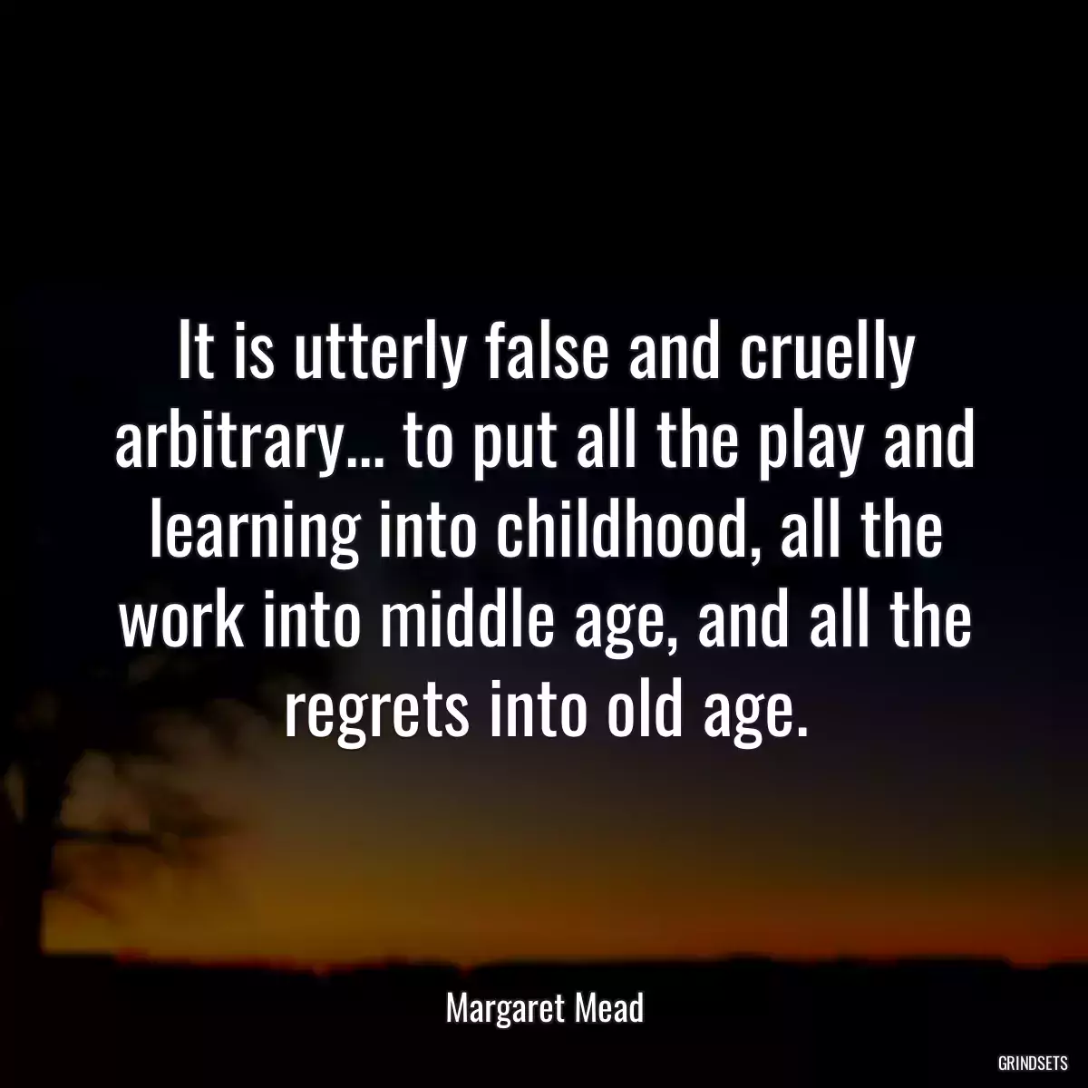 It is utterly false and cruelly arbitrary... to put all the play and learning into childhood, all the work into middle age, and all the regrets into old age.