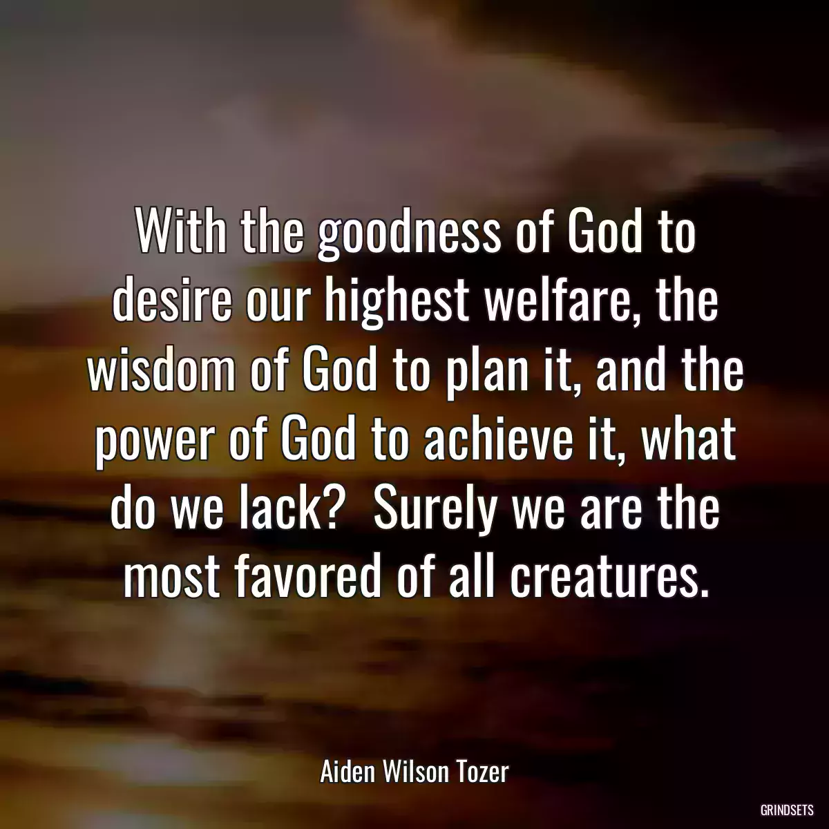 With the goodness of God to desire our highest welfare, the wisdom of God to plan it, and the power of God to achieve it, what do we lack?  Surely we are the most favored of all creatures.