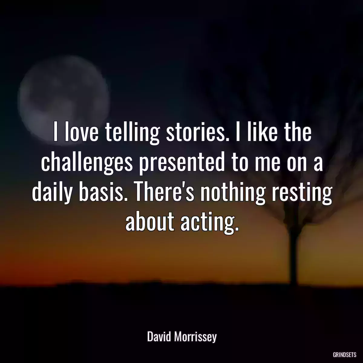 I love telling stories. I like the challenges presented to me on a daily basis. There\'s nothing resting about acting.