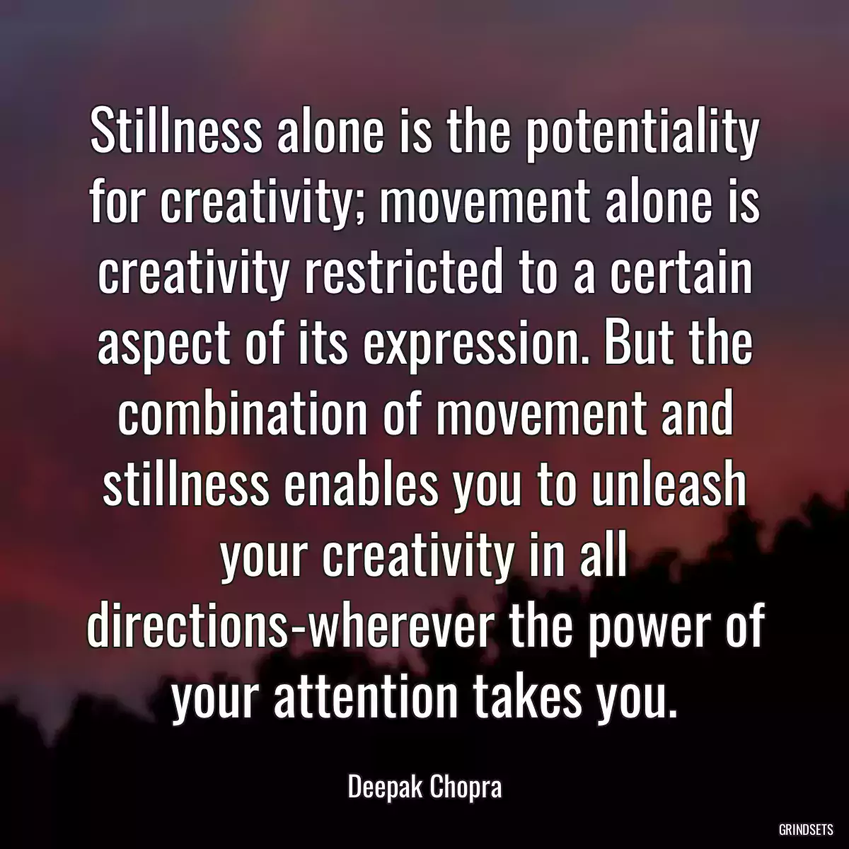 Stillness alone is the potentiality for creativity; movement alone is creativity restricted to a certain aspect of its expression. But the combination of movement and stillness enables you to unleash your creativity in all directions-wherever the power of your attention takes you.