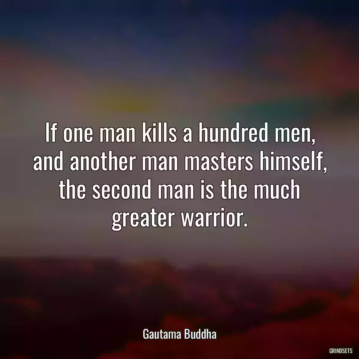 If one man kills a hundred men, and another man masters himself, the second man is the much greater warrior.